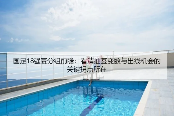 国足18强赛分组前瞻：看清抽签变数与出线机会的关键拐点所在