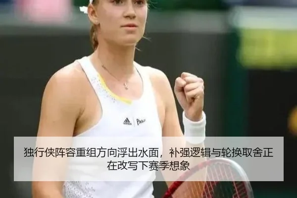 独行侠阵容重组方向浮出水面，补强逻辑与轮换取舍正在改写下赛季想象
